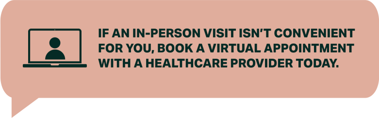 IF AN IN-PERSON VISIT ISN’T CONVENIENT FOR YOU, BOOK A VIRTUAL APPOINTMENT WITH A HEALTHCARE PROVIDER TODAY. 