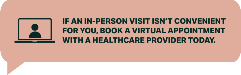 IF AN IN-PERSON VISIT ISN’T CONVENIENT FOR YOU, BOOK A VIRTUAL APPOINTMENT WITH A HEALTHCARE PROVIDER TODAY. 